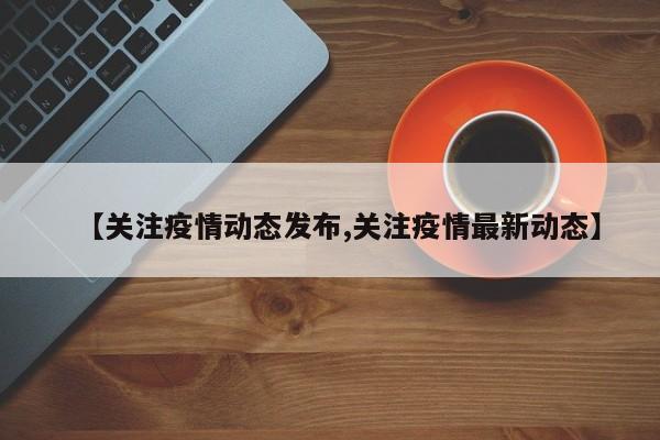 【关注疫情动态发布,关注疫情最新动态】