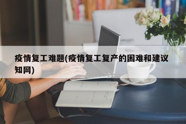 疫情复工难题(疫情复工复产的困难和建议 知网)