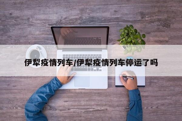 伊犁疫情列车/伊犁疫情列车停运了吗