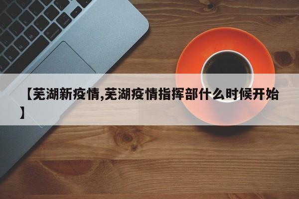 【芜湖新疫情,芜湖疫情指挥部什么时候开始】