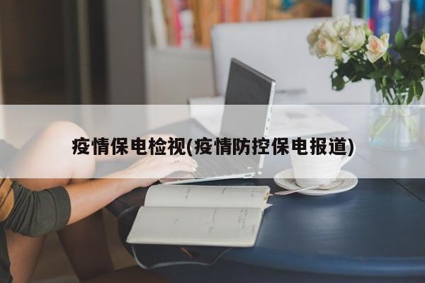 疫情保电检视(疫情防控保电报道)