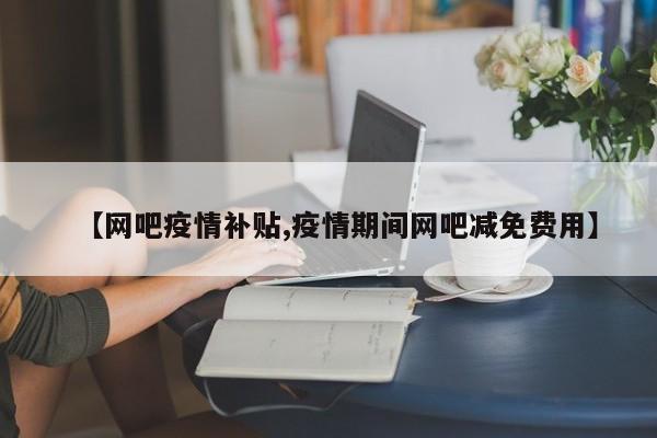 【网吧疫情补贴,疫情期间网吧减免费用】